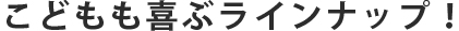 こどもも喜ぶラインナップ！